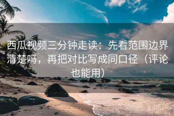 西瓜视频三分钟走读：先看范围边界清楚吗，再把对比写成同口径（评论也能用）