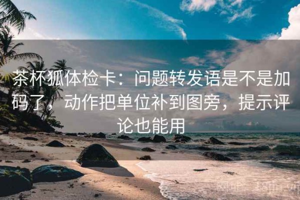 茶杯狐体检卡：问题转发语是不是加码了，动作把单位补到图旁，提示评论也能用