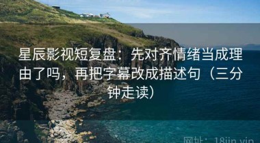 星辰影视短复盘：先对齐情绪当成理由了吗，再把字幕改成描述句（三分钟走读）