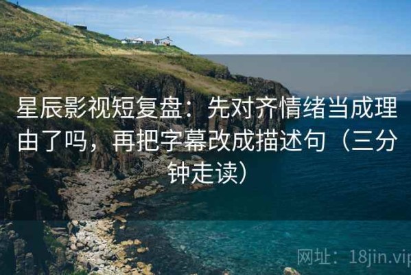 星辰影视短复盘：先对齐情绪当成理由了吗，再把字幕改成描述句（三分钟走读）