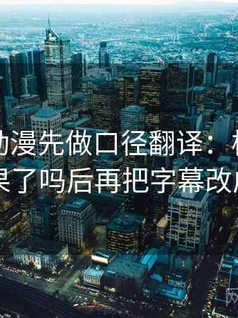 读樱花动漫先做口径翻译：核对相关写成因果了吗后再把字幕改成描述句