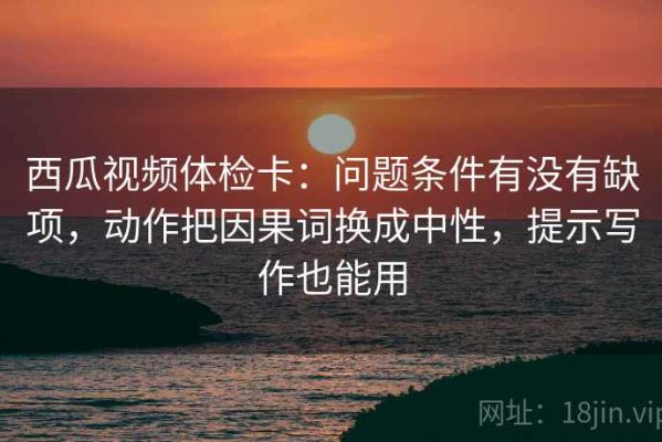 西瓜视频体检卡：问题条件有没有缺项，动作把因果词换成中性，提示写作也能用
