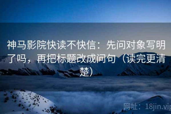 神马影院快读不快信：先问对象写明了吗，再把标题改成问句（读完更清楚）