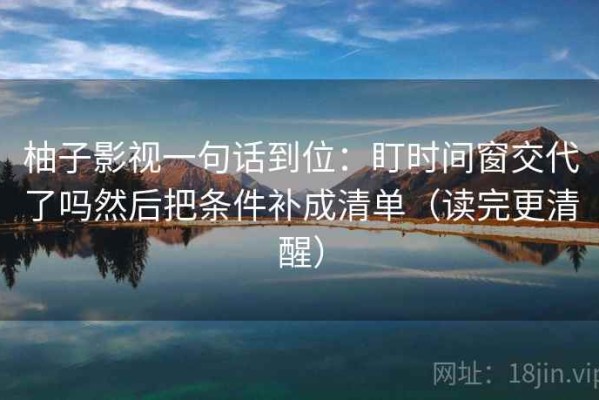 柚子影视一句话到位：盯时间窗交代了吗然后把条件补成清单（读完更清醒）