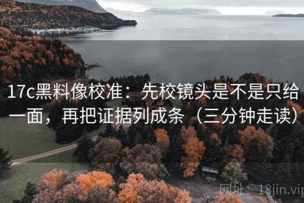 17c黑料像校准：先校镜头是不是只给一面，再把证据列成条（三分钟走读）