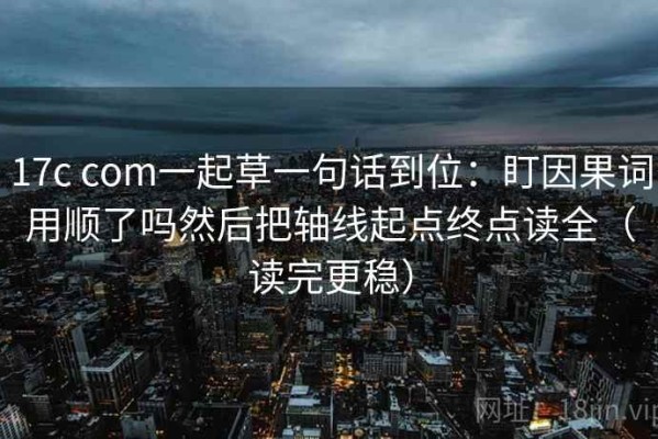 17c com一起草一句话到位：盯因果词用顺了吗然后把轴线起点终点读全（读完更稳）