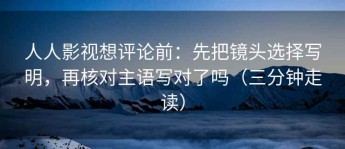人人影视想评论前：先把镜头选择写明，再核对主语写对了吗（三分钟走读）