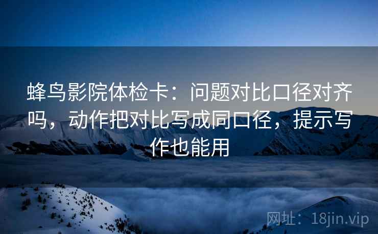 蜂鸟影院体检卡：问题对比口径对齐吗，动作把对比写成同口径，提示写作也能用