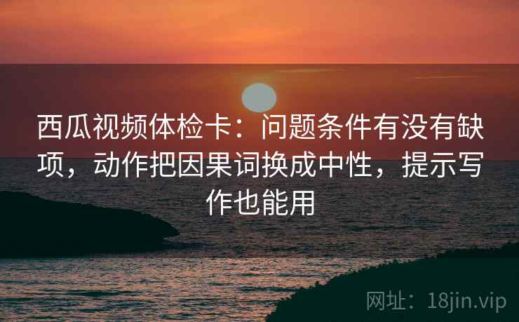 西瓜视频体检卡:问题条件有没有缺项,动作把因果词换成中性,提示写作也能用 西瓜视频体检卡:问题条件有没有缺项,动作把因果词换成中性,提示写作也能用