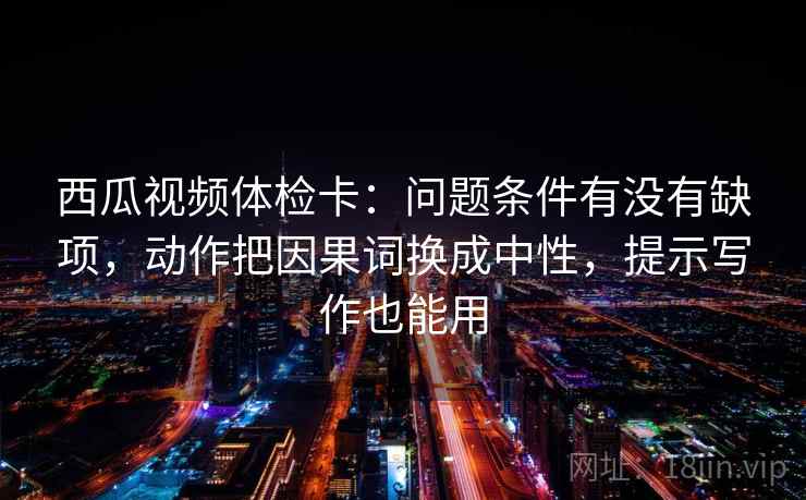 西瓜视频体检卡:问题条件有没有缺项,动作把因果词换成中性,提示写作也能用 西瓜视频体检卡:问题条件有没有缺项,动作把因果词换成中性,提示写作也能用