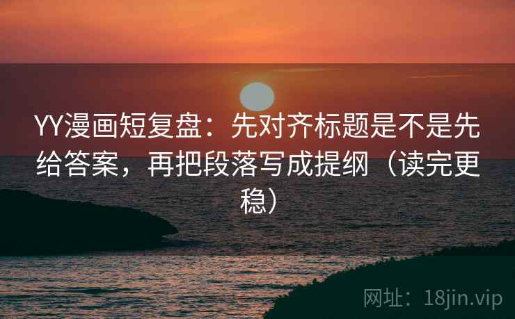 YY漫画短复盘:先对齐标题是不是先给答案,再把段落写成提纲(读完更稳) YY漫画短复盘:先对齐标题是不是先给答案,再把段落写成提纲(读完更稳)