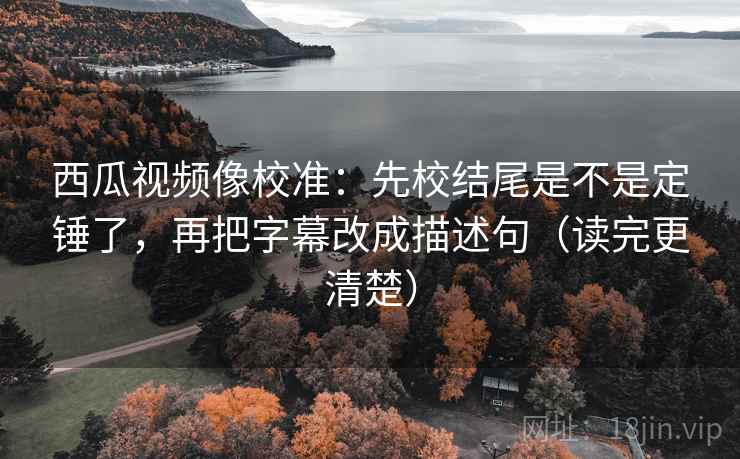 西瓜视频像校准:先校结尾是不是定锤了,再把字幕改成描述句(读完更清楚) 西瓜视频像校准:先校结尾是不是定锤了,再把字幕改成描述句(读完更清楚)