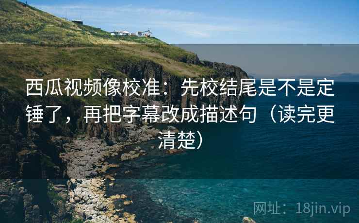 西瓜视频像校准:先校结尾是不是定锤了,再把字幕改成描述句(读完更清楚) 西瓜视频像校准:先校结尾是不是定锤了,再把字幕改成描述句(读完更清楚)