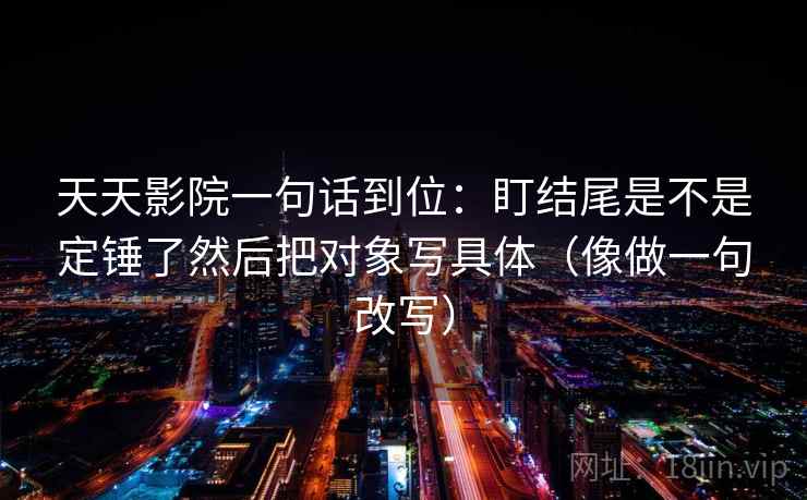 天天影院一句话到位:盯结尾是不是定锤了然后把对象写具体(像做一句改写) 天天影院一句话到位:盯结尾是不是定锤了然后把对象写具体(像做一句改写)