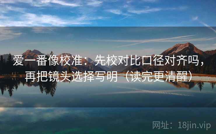 爱一番像校准:先校对比口径对齐吗,再把镜头选择写明(读完更清醒) 爱一番像校准:先校对比口径对齐吗,再把镜头选择写明(读完更清醒)