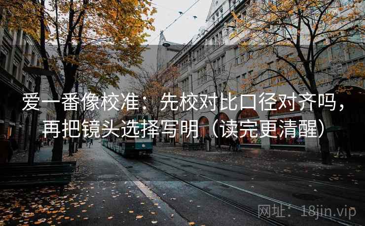 爱一番像校准:先校对比口径对齐吗,再把镜头选择写明(读完更清醒) 爱一番像校准:先校对比口径对齐吗,再把镜头选择写明(读完更清醒)