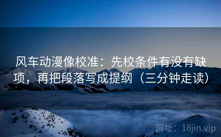 风车动漫像校准:先校条件有没有缺项,再把段落写成提纲(三分钟走读) 风车动漫像校准:先校条件有没有缺项,再把段落写成提纲(三分钟走读)