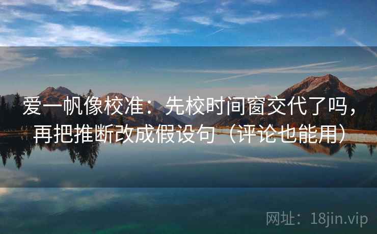 爱一帆像校准:先校时间窗交代了吗,再把推断改成假设句(评论也能用) 爱一帆像校准:先校时间窗交代了吗,再把推断改成假设句(评论也能用)