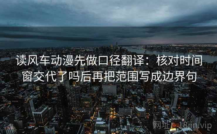 读风车动漫先做口径翻译：核对时间窗交代了吗后再把范围写成边界句