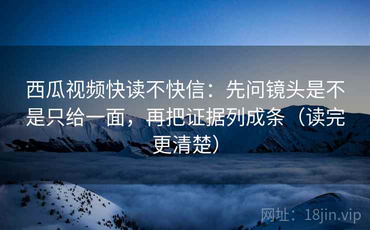 西瓜视频快读不快信：先问镜头是不是只给一面，再把证据列成条（读完更清楚）