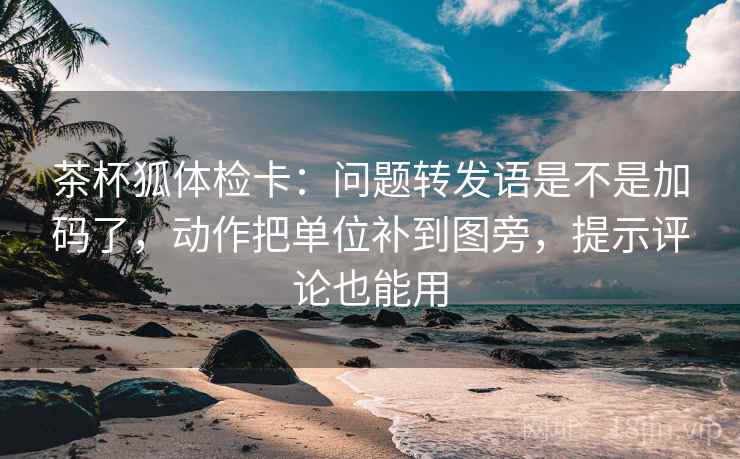 茶杯狐体检卡：问题转发语是不是加码了，动作把单位补到图旁，提示评论也能用