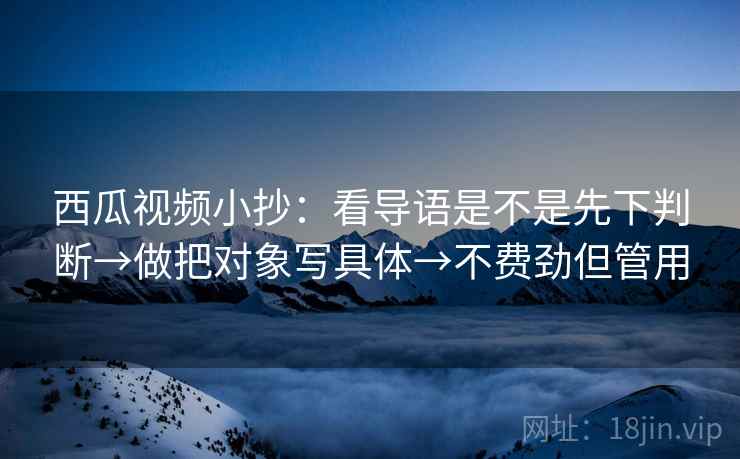 西瓜视频小抄:看导语是不是先下判断→做把对象写具体→不费劲但管用 西瓜视频小抄:看导语是不是先下判断→做把对象写具体→不费劲但管用