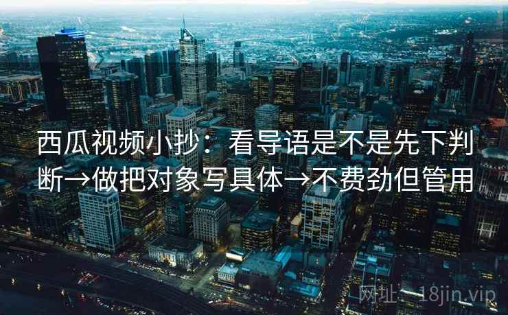 西瓜视频小抄:看导语是不是先下判断→做把对象写具体→不费劲但管用 西瓜视频小抄:看导语是不是先下判断→做把对象写具体→不费劲但管用