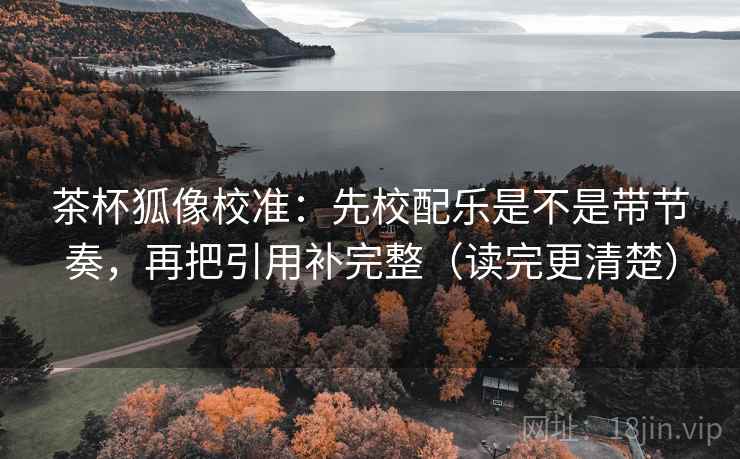 茶杯狐像校准：先校配乐是不是带节奏，再把引用补完整（读完更清楚）