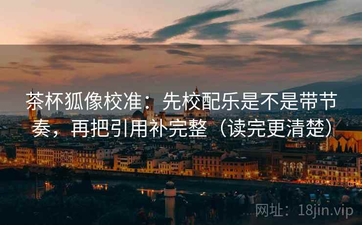 茶杯狐像校准：先校配乐是不是带节奏，再把引用补完整（读完更清楚）