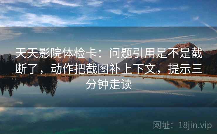 天天影院体检卡：问题引用是不是截断了，动作把截图补上下文，提示三分钟走读