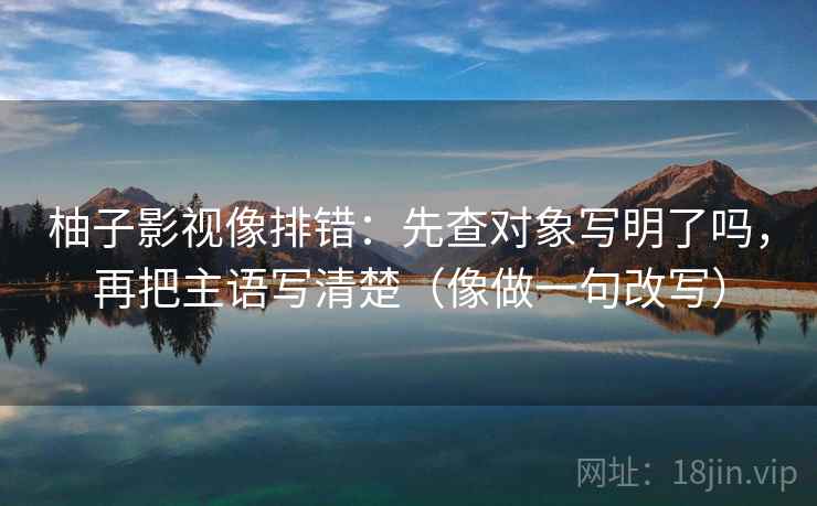 柚子影视像排错:先查对象写明了吗,再把主语写清楚(像做一句改写) 柚子影视像排错:先查对象写明了吗,再把主语写清楚(像做一句改写)