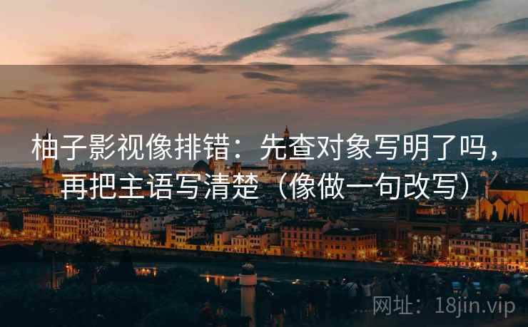 柚子影视像排错:先查对象写明了吗,再把主语写清楚(像做一句改写) 柚子影视像排错:先查对象写明了吗,再把主语写清楚(像做一句改写)