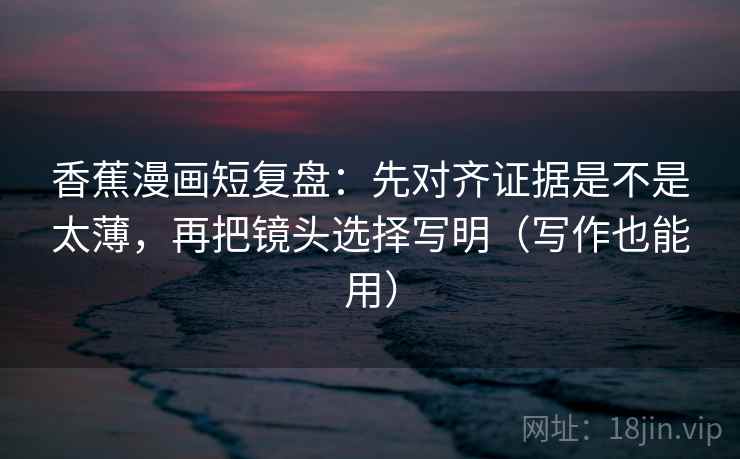 香蕉漫画短复盘：先对齐证据是不是太薄，再把镜头选择写明（写作也能用）