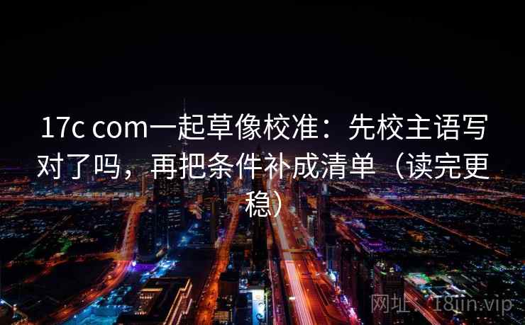 17c com一起草像校准:先校主语写对了吗,再把条件补成清单(读完更稳) 17c com一起草像校准:先校主语写对了吗,再把条件补成清单(读完更稳)