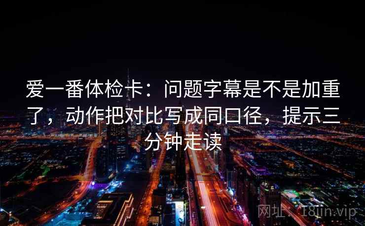爱一番体检卡:问题字幕是不是加重了,动作把对比写成同口径,提示三分钟走读 爱一番体检卡:问题字幕是不是加重了,动作把对比写成同口径,提示三分钟走读