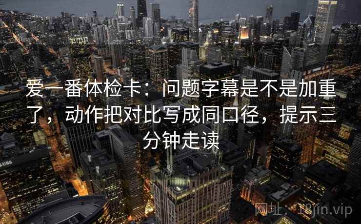 爱一番体检卡:问题字幕是不是加重了,动作把对比写成同口径,提示三分钟走读 爱一番体检卡:问题字幕是不是加重了,动作把对比写成同口径,提示三分钟走读
