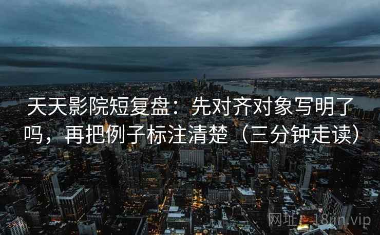 天天影院短复盘：先对齐对象写明了吗，再把例子标注清楚（三分钟走读）