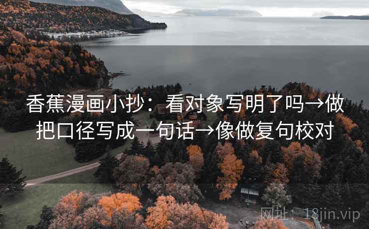 香蕉漫画小抄:看对象写明了吗→做把口径写成一句话→像做复句校对 香蕉漫画小抄:看对象写明了吗→做把口径写成一句话→像做复句校对