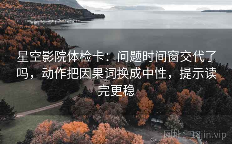 星空影院体检卡：问题时间窗交代了吗，动作把因果词换成中性，提示读完更稳