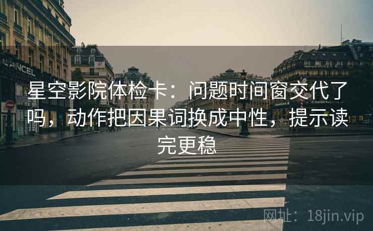 星空影院体检卡：问题时间窗交代了吗，动作把因果词换成中性，提示读完更稳