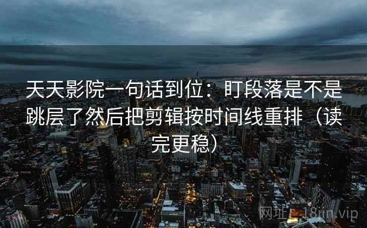 天天影院一句话到位：盯段落是不是跳层了然后把剪辑按时间线重排（读完更稳）
