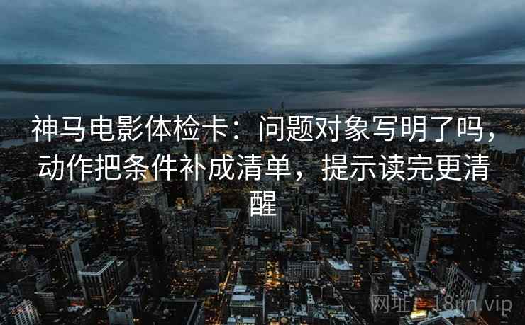 神马电影体检卡:问题对象写明了吗,动作把条件补成清单,提示读完更清醒 神马电影体检卡:问题对象写明了吗,动作把条件补成清单,提示读完更清醒