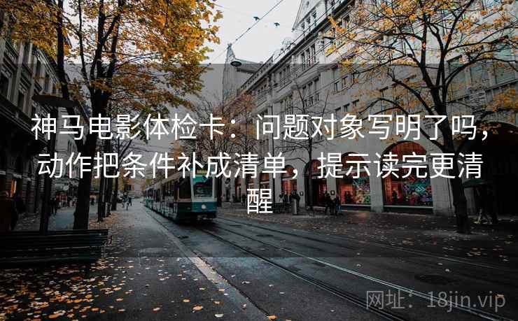 神马电影体检卡:问题对象写明了吗,动作把条件补成清单,提示读完更清醒 神马电影体检卡:问题对象写明了吗,动作把条件补成清单,提示读完更清醒