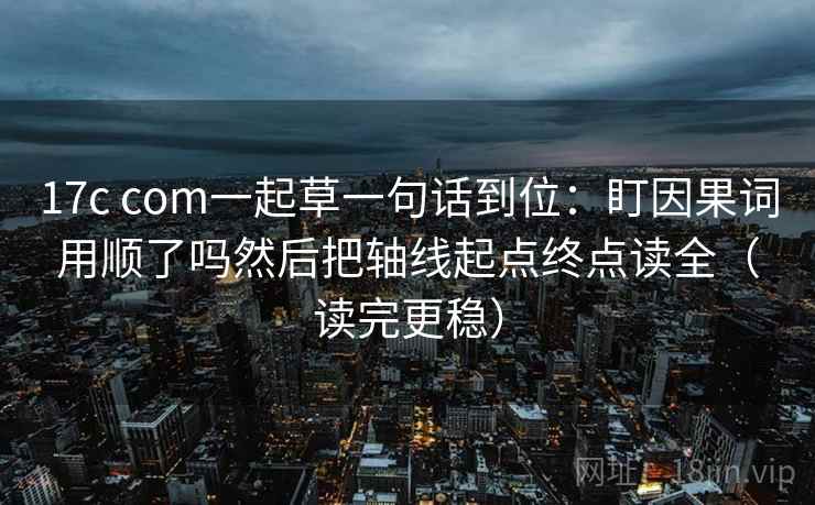 17c com一起草一句话到位:盯因果词用顺了吗然后把轴线起点终点读全(读完更稳) 17c com一起草一句话到位:盯因果词用顺了吗然后把轴线起点终点读全(读完更稳)