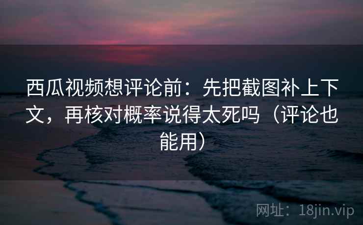 西瓜视频想评论前：先把截图补上下文，再核对概率说得太死吗（评论也能用）