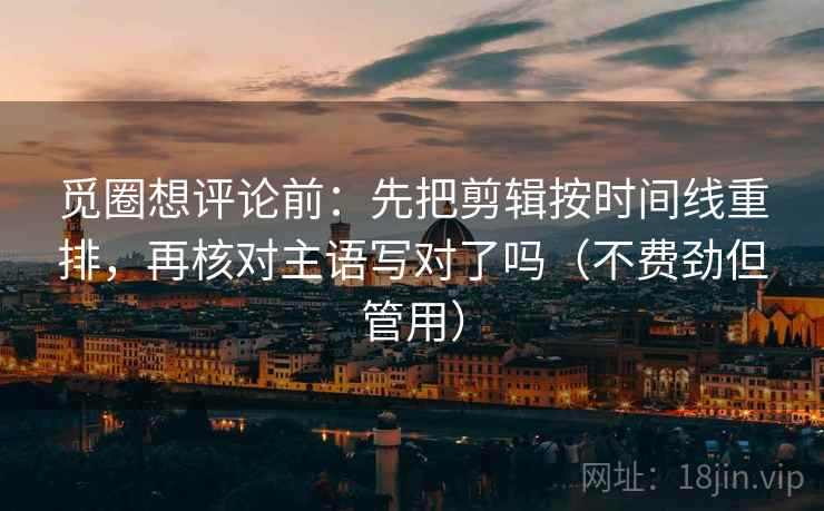 觅圈想评论前：先把剪辑按时间线重排，再核对主语写对了吗（不费劲但管用）