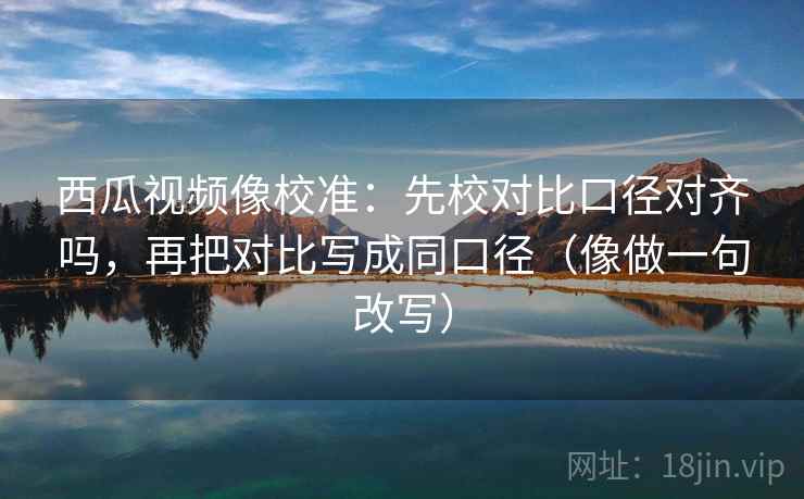 西瓜视频像校准：先校对比口径对齐吗，再把对比写成同口径（像做一句改写）
