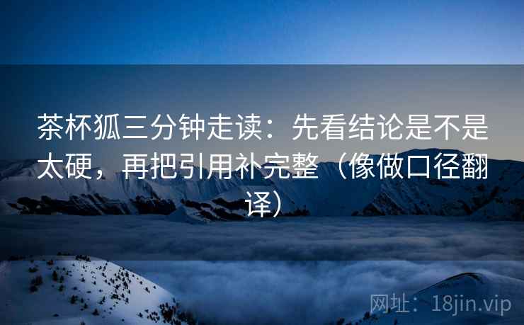 茶杯狐三分钟走读:先看结论是不是太硬,再把引用补完整(像做口径翻译) 茶杯狐三分钟走读:先看结论是不是太硬,再把引用补完整(像做口径翻译)