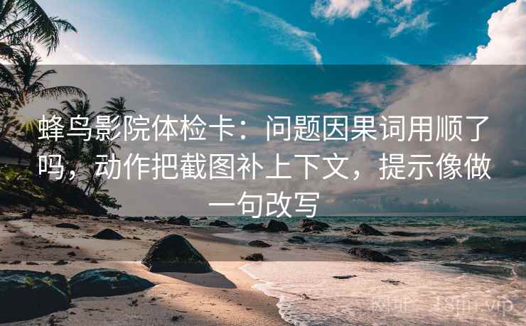 蜂鸟影院体检卡：问题因果词用顺了吗，动作把截图补上下文，提示像做一句改写