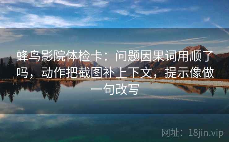 蜂鸟影院体检卡：问题因果词用顺了吗，动作把截图补上下文，提示像做一句改写